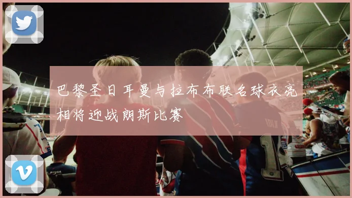 巴黎圣日耳曼与拉布布联名球衣亮相将迎战朗斯比赛