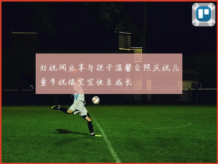 刘祝润分享与孩子温馨合照庆祝儿童节祝福宝宝快乐成长