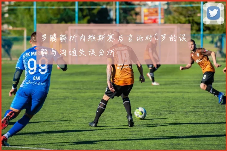 罗腾解析内维斯赛后言论对C罗的误解与沟通失误分析