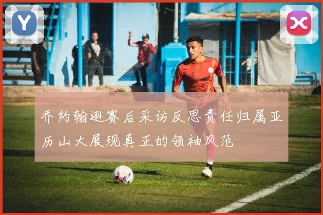 乔约翰逊赛后采访反思责任归属亚历山大展现真正的领袖风范