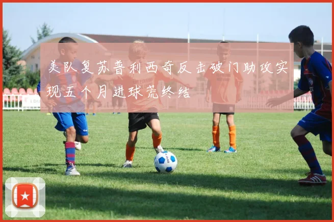 美队复苏普利西奇反击破门助攻实现五个月进球荒终结