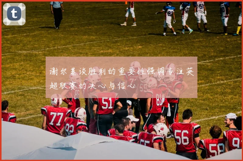 谢尔基谈胜利的重要性强调专注英超联赛的决心与信心