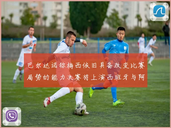 巴尔达诺称梅西依旧具备改变比赛局势的能力决赛将上演西班牙与阿根廷的对决