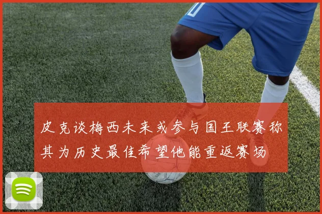 皮克谈梅西未来或参与国王联赛称其为历史最佳希望他能重返赛场