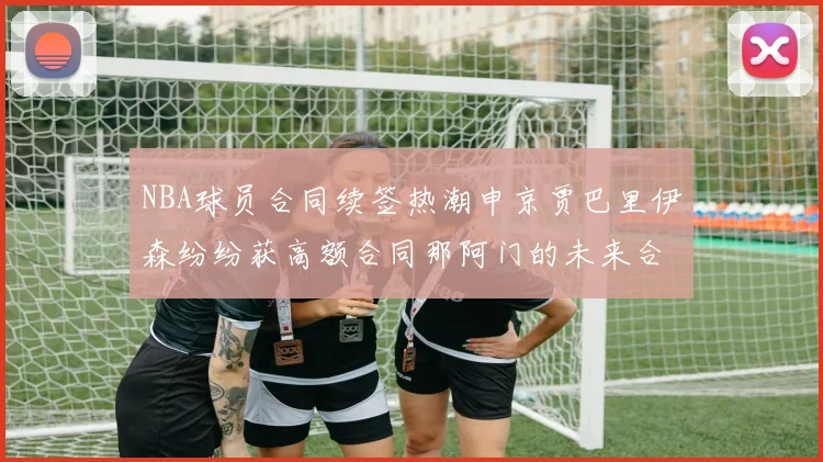 NBA球员合同续签热潮申京贾巴里伊森纷纷获高额合同那阿门的未来合同将如何定价