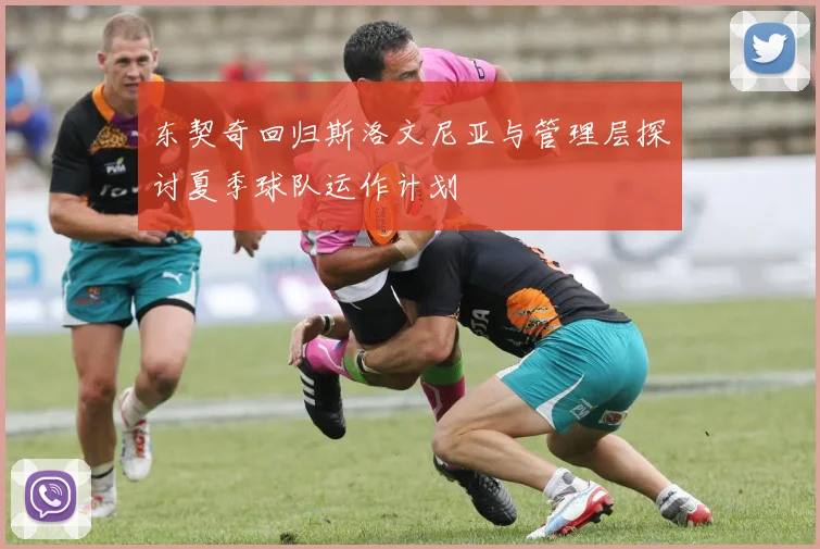东契奇回归斯洛文尼亚与管理层探讨夏季球队运作计划