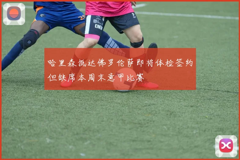 哈里森抵达佛罗伦萨即将体检签约但缺席本周末意甲比赛