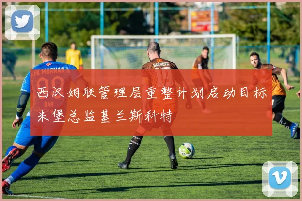 西汉姆联管理层重整计划启动目标米堡总监基兰斯科特