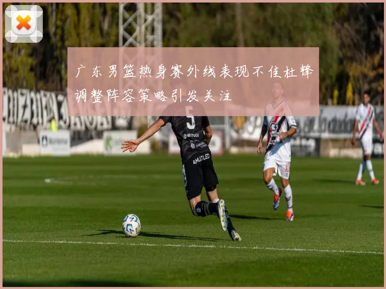 广东男篮热身赛外线表现不佳杜锋调整阵容策略引发关注